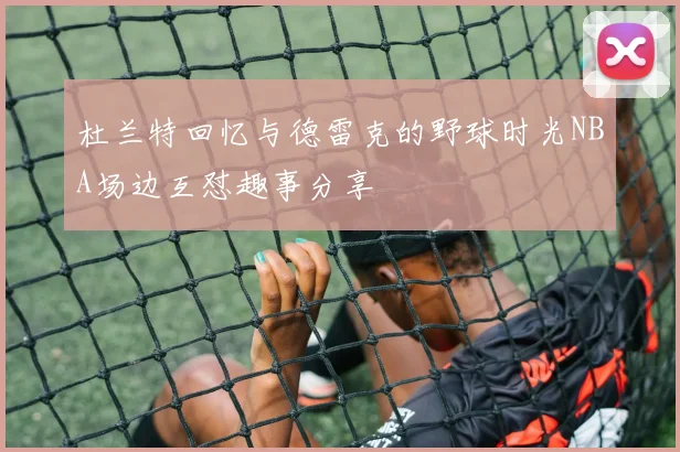 杜兰特回忆与德雷克的野球时光NBA场边互怼趣事分享