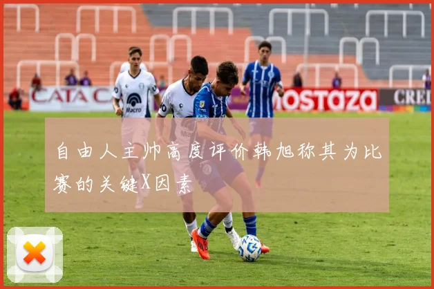 自由人主帅高度评价韩旭称其为比赛的关键X因素