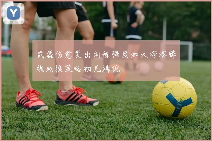 武磊伤愈复出训练强度加大海港锋线轮换策略初见端倪