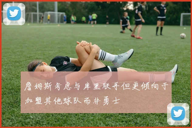 詹姆斯考虑与库里联手但更倾向于加盟其他球队而非勇士