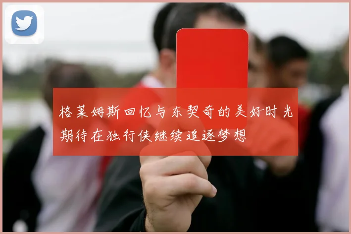 格莱姆斯回忆与东契奇的美好时光期待在独行侠继续追逐梦想