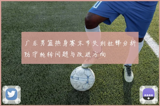 广东男篮热身赛末节失利杜锋分析防守轮转问题与改进方向